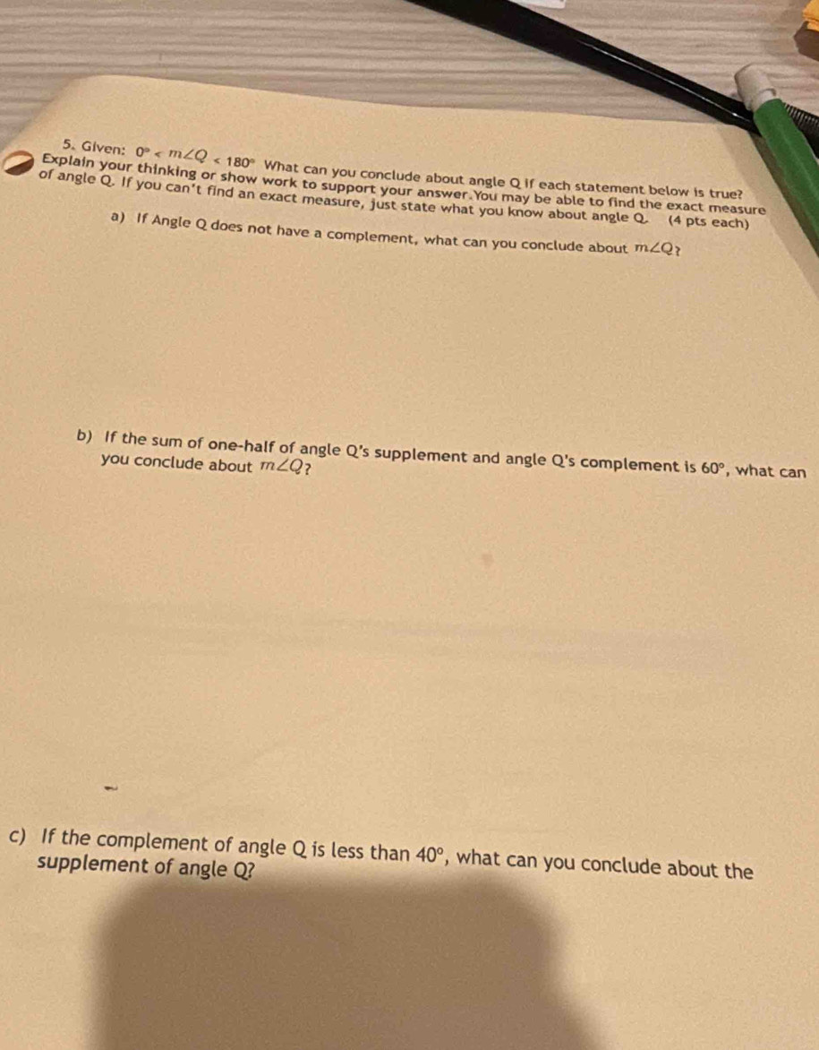 Given: 0° <180° What can you conclude about angle Q if each statement below is true? 
Explain your thinking or show work to support your answer.You may be able to find the exact measure 
of angle Q. If you can't find an exact measure, just state what you know about angle Q. (4 pts each) 
a) If Angle Q does not have a complement, what can you conclude about m∠ Q ? 
b) If the sum of one-half of angle Q 's supplement and angle Q 's complement is 60° , what can 
you conclude about m∠ Q ? 
c) If the complement of angle Q is less than 40° , what can you conclude about the 
supplement of angle Q?