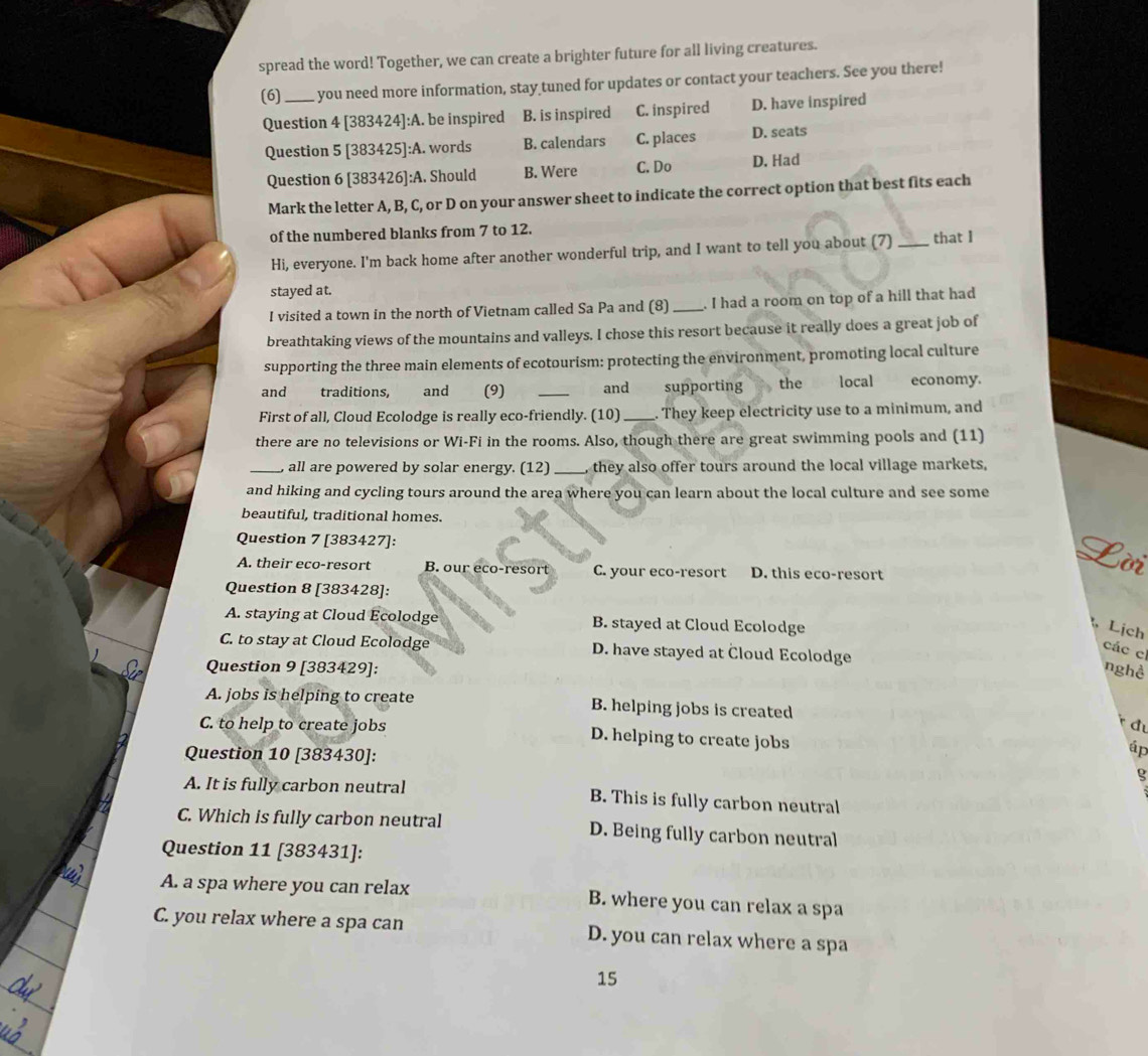 spread the word! Together, we can create a brighter future for all living creatures.
(6) _ you need more information, stay tuned for updates or contact your teachers. See you there!
Question 4 [383424]:A. be inspired B. is inspired C. inspired D. have inspired
Question 5 [383425]:A. words B. calendars C. places D. seats
Question 6 [383426]:A. Should B. Were C. Do D. Had
Mark the letter A, B, C, or D on your answer sheet to indicate the correct option that best fits each
of the numbered blanks from 7 to 12.
Hi, everyone. I'm back home after another wonderful trip, and I want to tell you about (7)_ that I
stayed at.
I visited a town in the north of Vietnam called Sa Pa and (8) _I had a room on top of a hill that had
breathtaking views of the mountains and valleys. I chose this resort because it really does a great job of
supporting the three main elements of ecotourism: protecting the environment, promoting local culture
and traditions, and (9) _and supporting the localeconomy.
First of all, Cloud Ecolodge is really eco-friendly. (10)_ . They keep electricity use to a minimum, and
there are no televisions or Wi-Fi in the rooms. Also, though there are great swimming pools and (11)
_, all are powered by solar energy. (12) _, they also offer tours around the local village markets,
and hiking and cycling tours around the area where you can learn about the local culture and see some
beautiful, traditional homes.
Question 7 [383427]:
A. their eco-resort B. our eco-resort C. your eco-resort D. this eco-resort
ờr
Question 8 [383428]:
A. staying at Cloud Ecolodge B. stayed at Cloud Ecolodge
Lịch
C. to stay at Cloud Ecolodge D. have stayed at Cloud Ecolodge
các c
Question 9 [383429]: nghề
A. jobs is helping to create B. helping jobs is created
C. to help to create jobs D. helping to create jobs
Question 10 [383430]:
áp
ς
A. It is fully carbon neutral B. This is fully carbon neutral
C. Which is fully carbon neutral D. Being fully carbon neutral
Question 11 [383431]:
A. a spa where you can relax B. where you can relax a spa
C. you relax where a spa can D. you can relax where a spa
15
