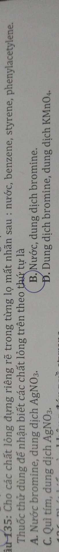 âu 135: Cho các chất lỏng đựng riêng rẽ trong từng lọ mất nhãn sau : nước, benzene, styrene, phenylacetylene.
Thuốc thử dùng để nhận biết các chất lỏng trên theo thứ tự là
A. Nước bromine, dung dịch AgNO_3. B)Nước, dung dịch bromine.
C. Quì tím, dung dịch AgNO_3. D. Dung dịch bromine, dung dịch KMnO_4.
