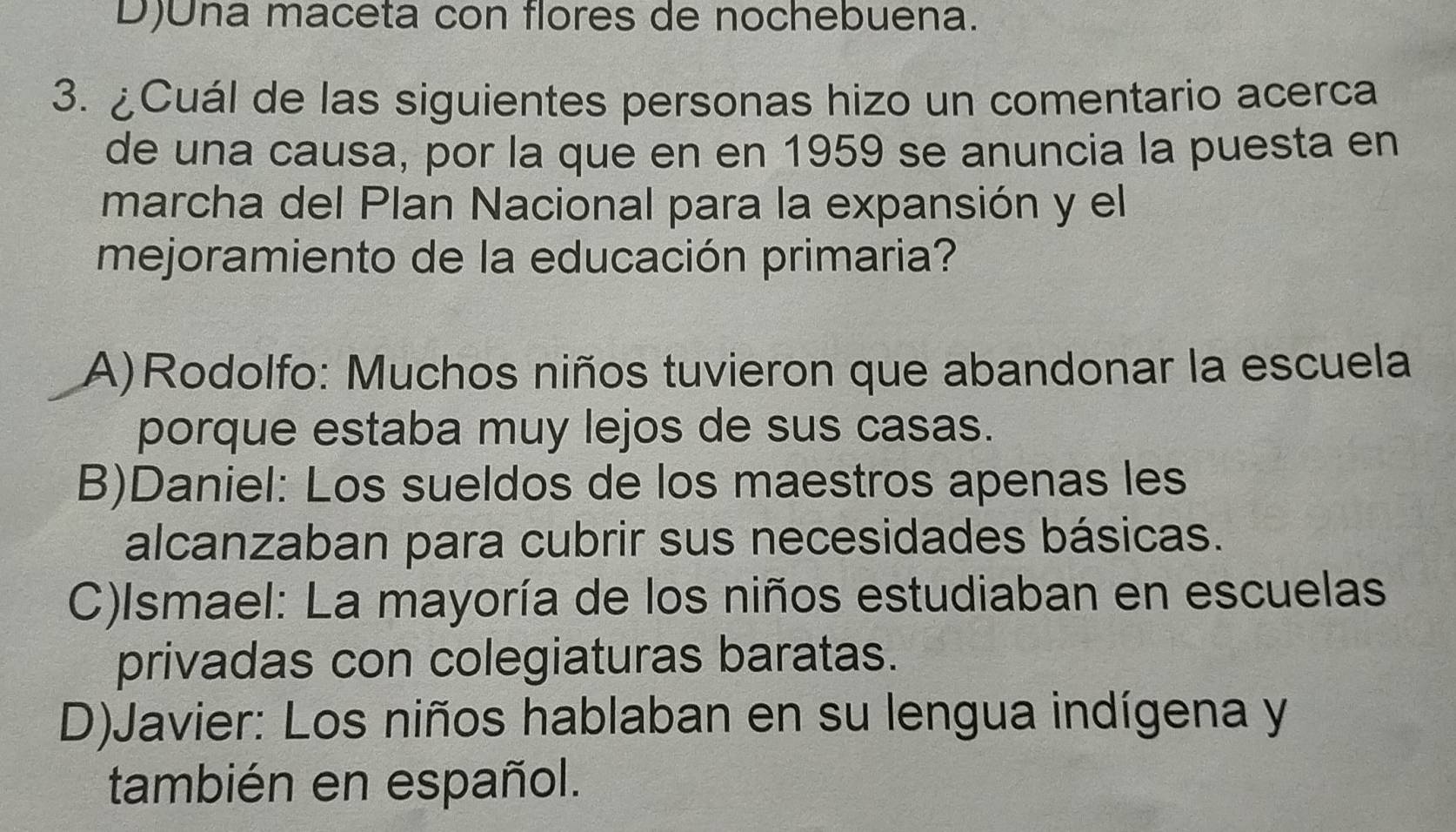 D)Una maceta con flores de nochebuena.
3. ¿Cuál de las siguientes personas hizo un comentario acerca
de una causa, por la que en en 1959 se anuncia la puesta en
marcha del Plan Nacional para la expansión y el
mejoramiento de la educación primaria?
A)Rodolfo: Muchos niños tuvieron que abandonar la escuela
porque estaba muy lejos de sus casas.
B)Daniel: Los sueldos de los maestros apenas les
alcanzaban para cubrir sus necesidades básicas.
C)Ismael: La mayoría de los niños estudiaban en escuelas
privadas con colegiaturas baratas.
D)Javier: Los niños hablaban en su lengua indígena y
también en español.