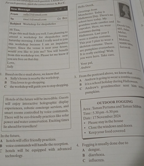 carefully in each question. Choos 
For each question, manswer A, B or C 
Hello Derek, 
Greetings from 
Manchester. Today is 
Halloween Day. There's no 
school here today. My 
To; 
grandma made candies and 
costumes during cupcakes. Here, we wear Derck Lim, 5.
603, Jalas 
Taman 
wore a zombie costume. Halloween. Last year I Melur, 
This year I plan to wear a Makmur, 
skeleton costume. There 96000 Sibu, 
are pumpkins everywhere. Sarawak 
It is really exciting! Wish 
you were here. Take care. 
Your pal, 
Andrew 
1. Based on the e-mail above, we know tha 
A Sally's house is nearby the workshop. 3. From the postcard above, we know that 
B Tina loves to go shopping. A Andrew is going to wear a zombie costume 
C the workshop will guide you to stop shopping. B it is a school holiday during Halloween. 
C Andrew's grandmother sent him som 
pumpkins. 
Hotels of the future will be incredible. Guests 
will enjoy interactive holographic display 
experiences, robotic concierge services, and OUTDOOR FOGGING 
smart rooms controlled by voice commands. Area : Taman Pertama and Taman Silibin 
There will be eco-friendly practices like solar Time : 5.30 pm - 6.30 pm 
power and water conservation. Exciting times Date : 17 November 2024 
Please stay in the house 
lie ahead for travellers! 
Close the windows and doors 
In the future, Keep your food covered 
A hotels will offer friendly practices. 
B voice commands will handle the reception. 4. Fogging is usually done due to 
C hotels will be equipped with advanced A dengue. 
technology. B diarrhoea. 
C influenza.