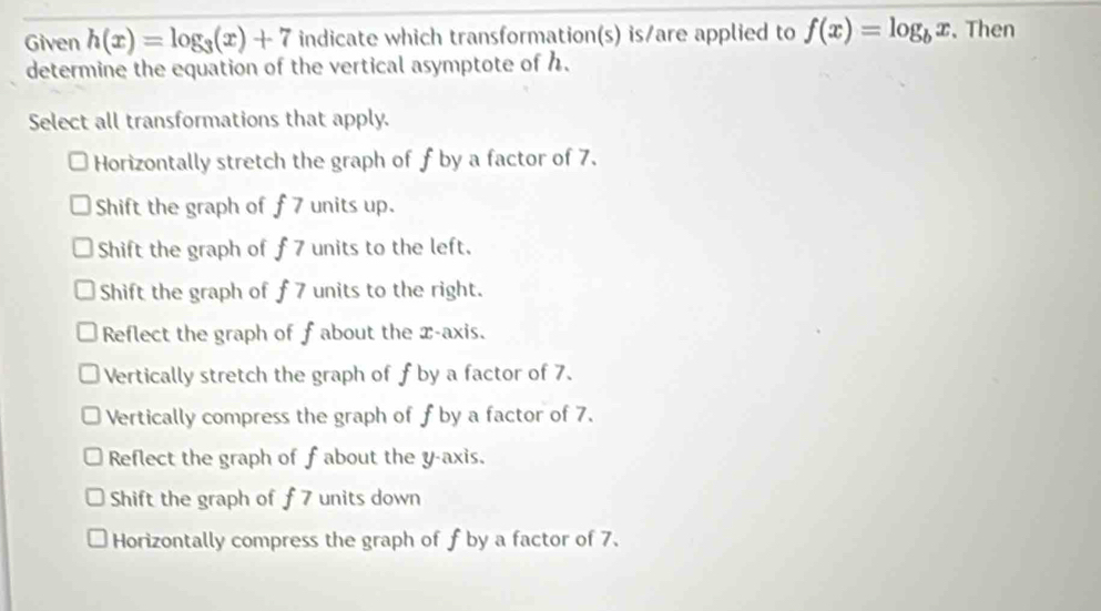 Given h(x)=log _3(x)+7 indicate which transformation(s) is/are applied to f(x)=log _bx. Then
determine the equation of the vertical asymptote of h.
Select all transformations that apply.
Horizontally stretch the graph of f by a factor of 7.
Shift the graph of f 7 units up.
Shift the graph of f 7 units to the left.
Shift the graph of f 7 units to the right.
Reflect the graph of f about the x-axis.
Vertically stretch the graph of f by a factor of 7.
Vertically compress the graph of f by a factor of 7.
Reflect the graph of f about the y-axis.
Shift the graph of f 7 units down
Horizontally compress the graph of f by a factor of 7.