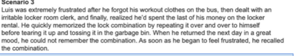 Scenario 3 
Luis was extremely frustrated after he forgot his workout clothes on the bus, then dealt with an 
irritable locker room clerk, and finally, realized he'd spent the last of his money on the locker 
rental. He quickly memorized the lock combination by repeating it over and over to himself 
before tearing it up and tossing it in the garbage bin. When he returned the next day in a great 
mood, he could not remember the combination. As soon as he began to feel frustrated, he recalled 
the combination.