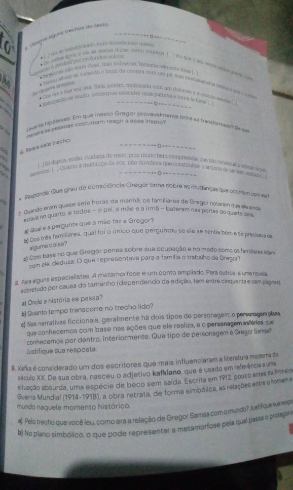 coseive «lguns trechos do texto
- - -  - -
1 J eo se transtirmado mus monstricgó hiseto
=reto e dradida por profíndos sulco=
* Le casas aoou e ele as senta qutas tomó couraça 1 I vu que o sea veas stis gav see
* Ar eemas não éram duat, mas inúmetas, lamentavelmente finas |. ]
I
De casava arrepios * Tirtou alviar se tocando o local da coceira com um pê usas imedistamente ressta apas a sta
* Cos ers a sua voz. era Saia, porém, misturada com um deloreso e jncontido ssaoe (.)
* Ealorçando-se muito. conseguia estender uma parinha e tomá-la firma [ 
- - =  ◎ ++ - - =
Levante hipóteses: Em que inseto Gregor provavelmente tinha se transformado? De qa
     
maneira as pessoas costumam reagir a esse inseto
g. Releia este trecho.
○ - 
| . |Só depois, então, cuidaria do resto, pois muito bem compreendia que não coneguira adesa ee per
samentos | | Quanto à mudança da voz, não duvidava que constituísse o anúncio de um tem rstado
- - -  + +- - - - - - - -
* Responda: Que grau de consciência Gregor tinha sobre as mudanças que ocorriam com ele?
2. Guando eram quase sete horas da manhã, os familiares de Gregor notaram que ele ainda
estava no quarto, e todos - o pai, a mãe e a irmã - bateram nas portas do quarto dele
a) Qual é a pergunta que a mãe faz a Gregor?
b) Dos três familiares, qual foi o único que perguntou se ele se sentia bem e se precisava de
alguma coisa?
c) Com base no que Gregor pensa sobre sua ocupação e no modo como os familiares lidam
com ele. deduza: O que representava para a família o trabalho de Gregor?
8. Para alguns especialistas, A metamorfose é um conto ampliado. Para outros, é uma novela
sobretudo por causa do tamanho (dependendo da edição, tem entre cinquenta e cem páginas).
) Onde a história se passa?
b) Quanto tempo transcorre no trecho lido?
c) Nas narrativas ficcionais, geralmente há dois tipos de personagem: o personagem plano
que conhecemos com base nas ações que ele realiza, e o personagem esférico, que
conhecemos por dentro, interiormente. Que tipo de personagem é Gregor Samsa?
Justifique sua resposta.
9. Kafka é considerado um dos escritores que mais influenciaram a literatura modera do
século XX. De sua obra, nasceu o adjetivo kafkiano, que é usado em referência a uma
siltuação absurda, uma espécie de beco sem saída. Escrita em 1912, pouco antes da Primeira
Guerra Mundial (1914-1918), a obra retrata, de forma simbólica, as relações entre o homem e
mundo naquele momento histórico.
a) Pelo trecho que você leu, como era a relação de Gregor Samsa com o mundo? Justifique sua respoe
b) No plano simbólico, o que pode representar a metamorfose pela qual passa o protagóno