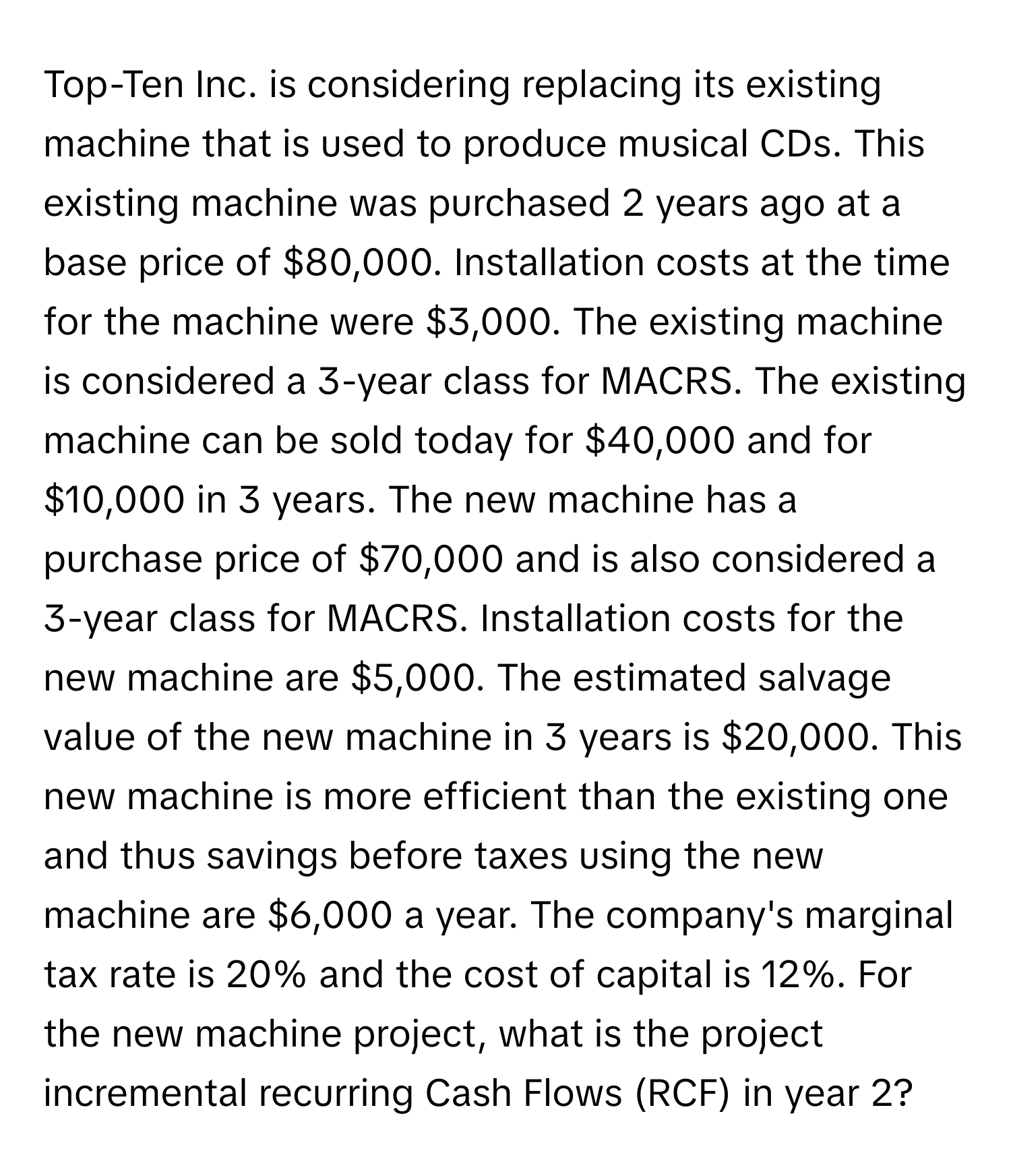 Top-Ten Inc. is considering replacing its existing machine that is used to produce musical CDs. This existing machine was purchased 2 years ago at a base price of $80,000. Installation costs at the time for the machine were $3,000. The existing machine is considered a 3-year class for MACRS. The existing machine can be sold today for $40,000 and for $10,000 in 3 years. The new machine has a purchase price of $70,000 and is also considered a 3-year class for MACRS. Installation costs for the new machine are $5,000. The estimated salvage value of the new machine in 3 years is $20,000. This new machine is more efficient than the existing one and thus savings before taxes using the new machine are $6,000 a year. The company's marginal tax rate is 20% and the cost of capital is 12%. For the new machine project, what is the project incremental recurring Cash Flows (RCF) in year 2?