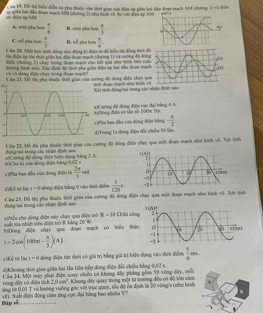 Câu 19, Đồ thị biểu diễn sự phụ thuộc vào thời gian của điện áp giữa hai đầu đoạn mạch AM (đường 1) và điện
áp giữa hai đầu đoạn mạch MB (đường 2) như hình vẽ. So với điện áp AM
thì điện áp MB
A. sớm pha hơn  π /6 . B. sớm pha hơn  π /3 .
C. tre^(frac 7) tr pha hơn  π /3 . D. troverline overline overline overline e pha hơn  π /6 .
Câu 20. Một học sinh dùng dao động kí điện tử đề hiển thị đồng thời đ
thị điện áp tức thời giữa hai đầu đoạn mạch (đường 1) và cường độ dòn
điện (đường 2) chạy trong đoạn mạch cho kết quả như hình bên (cá
đường hình sin). Xác định độ lệch pha giữa điện áp hai đầu đoạn mạc
và và dòng điện chạy trong đoạn mạch?
Câu 21. Đồ thị phụ thuộc thời gian của cường độ dòng điện chạy qu
i(A)t đoạn mạch như hình v
ét tính đúng/sai trong các nhận định sau:
Cường độ dòng điện cực đại bằng 4 A.
Dòng điện có tần số 100π Hz.
-2 Pha ban đầu của dòng điện bằng - π /2 .
)Trong 1s dòng điện đổi chiều 50 lần.
Câu 22. Đồ thị phụ thuộc thời gian của cường độ dòng điện chạy qua một đoạn mạch như hình vẽ. Xét tính
đúng/sai trong các nhận định sau: 
a)Cường độ dòng điện hiệu dụng bằng 2 A.
b)Chu kì của dòng điện bằng 0,02 s
c)Pha ban đầu của dòng điện là  2π /3  rad.
d)Kể từ lúc t=0 dòng điện bằng 0 vào thời điểm  1/120 s.
Câu 23. Đồ thị phụ thuộc thời gian của cường độ dòng điện chạy qua một đoạn mạch như hình vẽ. Xét tính
đúng/sai trong các nhận định sau:
a)Nếu cho dòng điện này chạy qua điện trở R=10Omega thì côn
suất tỏa nhiệt trên điện trở R bằng 20 W.
b)Dòng điện chạy qua đoạn mạch có biểu thứ
i=2cos (100π t- π /3 )(A).
c)Kể từ lúc t=0 dòng điện tức thời có giá trị bằng giá trị hiệu dụng vào thời điểm  5/6 ms.
d)Khoảng thời gian giữa hai lần liên tiếp dòng điện đổi chiều bằng 0,02 s.
Câu 24. Một máy phát điện xoay chiều có khung dây phẳng gồm 50 vòng dây, mỗi
vòng dây có diện tích 2,0cm^2. Khung dây quay trong một từ trường đều có độ lớn cảm
ứng từ 0,01 T và hướng vuông góc với trục quay, tốc độ ổn định là 20 vòng/s (như hình
vẽ). Suất điện động cảm ứng cực đại bằng bao nhiêu V?
Đáp s widehat O _