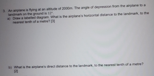 An airplane is flying at an altitude of 2000m. The angle of depression from the airplane to a 
landmark on the ground is 12°. 
a) Draw a labelled diagram. What is the airplane's horizontal distance to the landmark, to the 
nearest tenth of a metre? [3] 
b) What is the airplane's direct distance to the landmark, to the nearest tenth of a metre? 
[2]