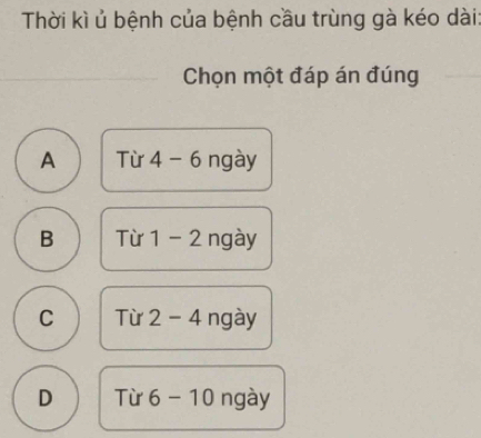 Thời kì ủ bệnh của bệnh cầu trùng gà kéo dài
Chọn một đáp án đúng
A Từ 4-6 ngày
B Từ 1-2 ngày
C Từ 2-4 ngày
D Từ 6-10 ngày