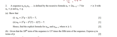 A sequence u_1,u_2u_2. . . . is defined by the recursive formula u_r=2u_r-2-7 for r≥ 3 with
u_1=p and u_2=q. 
(a) Show that 
(i) u_6=2^2q-2(7)-7, [l] 
(ii) u_8=2^3q-2^2(7)-2(7)-7. [1] 
Hence, find the explicit formula for u_2n and u_2n-1 where n≥ 1. [5] 
(b) Given that the 18^(th) term of the sequence is 137 times the fifth term of the sequence. Express q in 
terms of p [2]