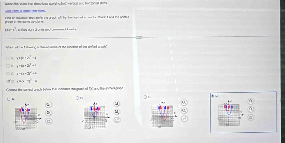 Watch the video that describes applying both vertical and horizontal shifts.
Click here to watch the video.
Find an equation that shifts the graph of f by the desired amounts. Graph f and the shifted
graph in the same xy-plane.
f(x)=x^2 , shifted right 2 units and downward 4 units.
Which of the following is the equation of the function of the shifted graph?
A y=(x+2)^2-4
B. y=(x+2)^2+4
y=(x-2)^2+4
D. y=(x-2)^2-4
Choose the correct graph below that indicates the graph of f(x) and the shifted graph.
A
B.
C. ⑨ D.
z  
-10 40
10