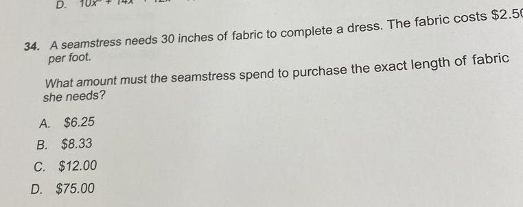 10x°+14x
34. A seamstress needs 30 inches of fabric to complete a dress. The fabric costs $2.5
per foot.
What amount must the seamstress spend to purchase the exact length of fabric
she needs?
A. $6.25
B. $8.33
C. $12.00
D. $75.00