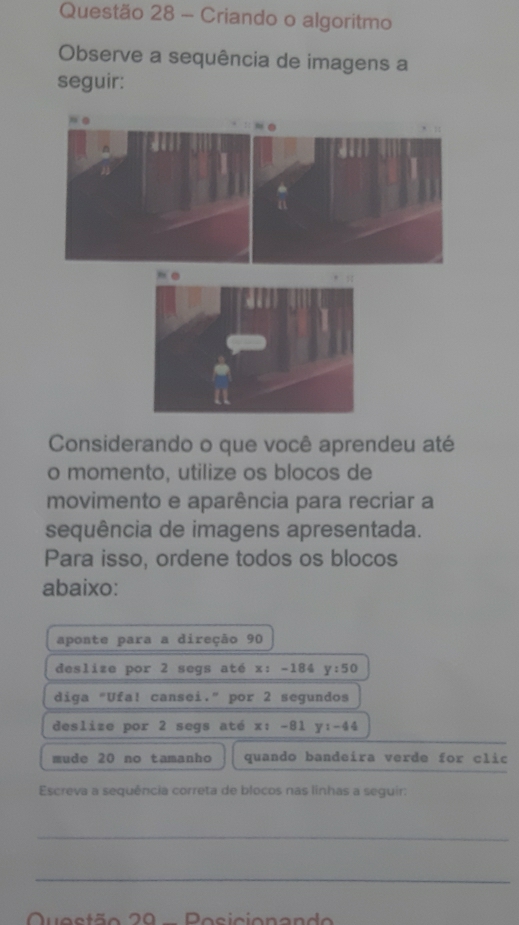 Criando o algoritmo 
Observe a sequência de imagens a 
seguir: 
Considerando o que você aprendeu até 
o momento, utilize os blocos de 
movimento e aparência para recriar a 
sequência de imagens apresentada. 
Para isso, ordene todos os blocos 
abaixo: 
aponte para a direção 90
deslize por 2 segs até x: -184 y:50
diga "Ufa! cansei." por 2 segundos 
deslize por 2 segs até x: -81 y:-44
mude 20 no tamanho quando bandeira verde for clic 
Escreva a sequência correta de blocos nas linhas a seguir: 
_ 
_ 
Questão 20 - Posicionando