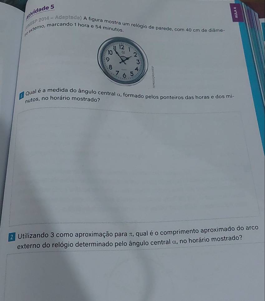Atividade 5 
5 
NESP 2014 - Adaptada) A figura mostra um relógio de parede, com 40 cm de diâme- 
tro externo, marcando 1 hora e 54 minutos. 
Qual é a medida do ângulo central α, formado pelos ponteiros das horas e dos mi- 
nutos, no horário mostrado? 
2 Utilizando 3 como aproximação para π, qual é o comprimento aproximado do arco 
externo do relógio determinado pelo ângulo central α, no horário mostrado?