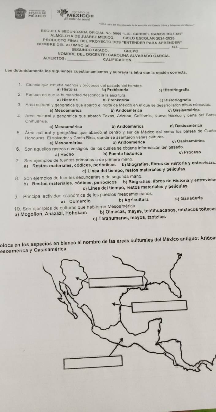 a  Exico«
;El poder de servir
*1014. Año del Bicentenario de la erección del Estado Libre y Soberano de Mésico'''
ESCUELA SECUNDARIA OFICIAL No. 0066 “LIC. GABRIEL RAMOS MILLAN”
ALMOLOYA DE JUAREZ MEXICO, CICLO ESCOLAR 2024-2025
PRODUCTO FINAL DEL PROYECTO DOS “ENTENDER PARA APRENDER”
NOMBRE DEL ALUMNO (a): _. N.L
SEGUNDO GRADO. GRUPO:
NOMBRE DEL DOCENTE: CAROLINA ALVARADO GARCÍA.
ACIERTOS:_ CALIFICACION:_
Lee detenidamente los siguientes cuestionamientos y subraya la letra con la opción correcta.
1. Ciencia que estudia hechos y procesos del pasado del hombre
a) Historia b) Prehistoria c) Historiografia
2. Periodo en que la humanidad desconocía la escritura
a) Historia b) Prehistoria c) Historiografía
3. Área cultural y geográfica que abarcó el norte de México en el que se desarrollaron tribus nómadas
a) Mesoamérica b) Aridoamérica c) Oasisamérica
4. Área cultural y geográfica que abarcó Texas, Arizona, California, Nuevo México y parte del Sonor
Chihuahua.
a) Mesoamérica b) Aridoamérica c) Oasisamérica
5. Área cultural y geográfica que abarcó el centro y sur de México así como los países de Guate
Honduras, El salvador y Costa Rica, donde se asentaron varias culturas.
a) Mesoamérica b) Aridoamérica c) Oasisamérica
6. Son aquellos rastros o vestigios de los cuales se obtiene información del pasado.
a) Hecho b) Fuente histórica c) Proceso
7. Son ejemplos de fuentes primarias o de primera mano.
a) Restos materiales, códices, periódicos b) Biografías, libros de Historia y entrevistas.
c) Línea del tiempo, restos materiales y películas
8. Son ejemplos de fuentes secundarias o de segunda mano.
b) Restos materiales, códices, periódicos b) Biografías, libros de Historia y entrevistas
c) Línea del tiempo, restos materiales y películas
9. Principal actividad económica de los pueblos mesoamericanos.
a) Comercio b) Agricultura c) Ganaderia
10. Son ejemplos de culturas que habitaron Mesoamérica
a) Mogollon, Anazazi, Hohokam b) Olmecas, mayas, teotihuacanos, mixtecos toltecas
c) Tarahumaras, mayos, tzotziles
oloca en los espacios en blanco el nombre de las áreas culturales del México antiguo: Aridoa
esoamérica