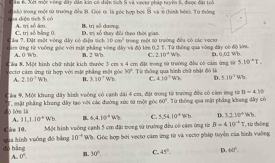 Xét một vòng dây dân kín có diện tích S và vectơ pháp tuyên ñ, được đặt (cô
định) trong một từ trường đều B. Gọi α là góc hợp bởi vector B và n (hình bên). Từ thông
qua diện tích S có
n
A. trị số âm. B. trị shat O dương.
B
C. trị số bằng 0. D. trị số thay đổi theo thời gian.
Câu 7. Đặt một vòng dây có diện tích 10cm^2 trong một từ trường đều có các vectơ
cảm ứng từ vuông góc với mặt phẳng vòng dây và độ lớn 0,2 T. Từ thông qua vòng dây có độ lớn.
A. 0 Wb. B. 2 Wb. C. 2.10^(-4)Wb. D. 0,02 Wb.
Câu 8. Một hình chữ nhật kích thước 3cm* 4cm đặt trong từ trường đều có cảm ứng từ 5.10^(-4)T,
vectơ cảm ứng từ hợp với mặt phẳng một góc 30°. Từ thông qua hình chữ nhật đó là
A. 2.10^(-7)Wb. B. 3.10^(-7) W b. C. 4.10^(-7)Wb. D. 5.10^(-7)Wb.
Câu 9. Một khung dây hình vuông có cạnh dài 4 cm, đặt trong từ trường đều có cảm ứng từ B=4.10^(-^5T , mặt phăng khung dây tạo với các đường sức từ một góc 60^circ). Từ thông qua mặt phẳng khung dây có
độ lớn là
A. 11,1.10^(-6)Wb. B. 6,4.10^(-8)Wb. C. 5,54.10^(-8)Wb. D. 3,2.10^(-6)Wb.
Câu 10. Một hình vuông cạnh 5 cm đặt trong từ trường đều có cảm ứng từ B=4.10^(-4)T , từ thông
qua hình vuông đó bằng 10^(-6)Wb. Góc hợp bởi vectơ cảm ứng từ và vectơ pháp tuyến của hình vuông
dó bằng
C. 45^0.
D. 60^0.
A. 0^0.
B. 30^0.