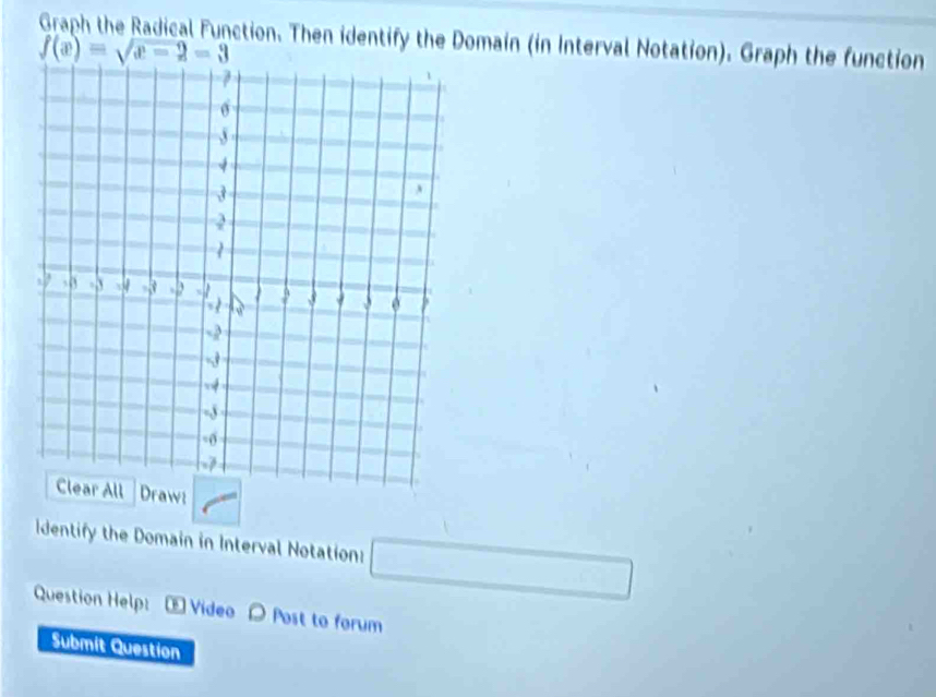 Graph the Radical Function. Then identify the Domain (in Interval Notation). Graph the function
f(x)=sqrt(x-2)=3
Draw: 
Identify the Domain in Interval Notation: 
Question Help: E Video Post to forum 
Submit Question