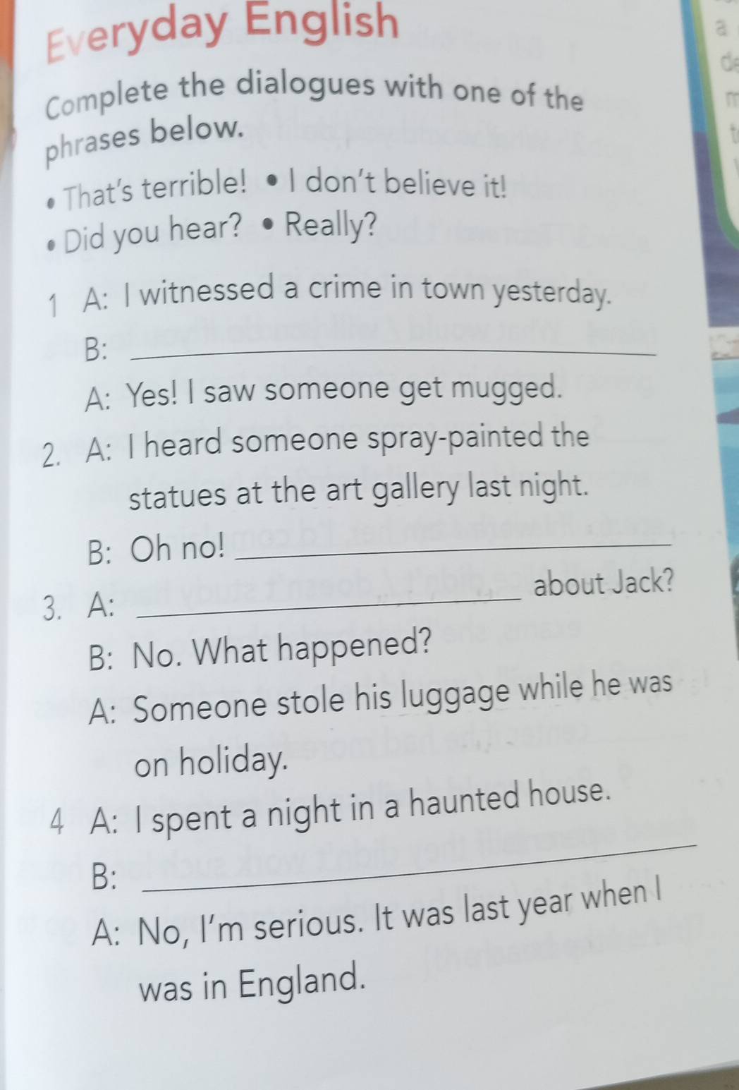 Everyday English 
a 
Complete the dialogues with one of the 
phrases below. 
That's terrible! I don't believe it! 
Did you hear? Really? 
1 A: I witnessed a crime in town yesterday. 
B:_ 
A: Yes! I saw someone get mugged. 
2. A: I heard someone spray-painted the 
statues at the art gallery last night. 
B: Oh no!_ 
about Jack? 
3. A: 
_ 
B: No. What happened? 
A: Someone stole his luggage while he was 
on holiday. 
4 A: I spent a night in a haunted house. 
B: 
_ 
A: No, I’m serious. It was last year when I 
was in England.