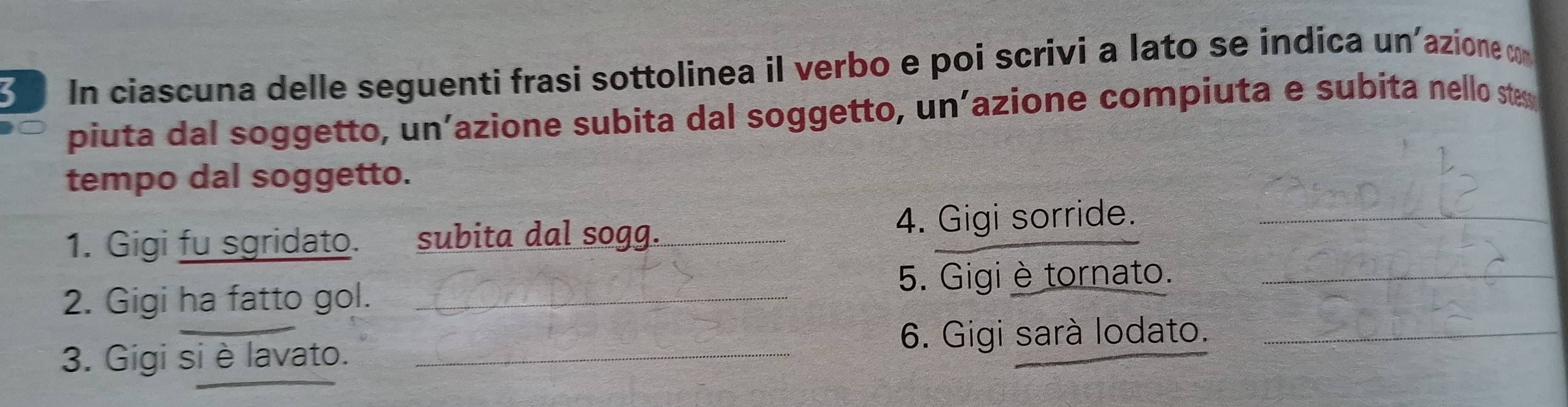 In ciascuna delle seguenti frasi sottolinea il verbo e poi scrivi a lato se indica un'azione cm 
piuta dal soggetto, un’azione subita dal soggetto, un’azione compiuta e subita nello ste 
tempo dal soggetto. 
1. Gigi fu sgridato. subita dal sogg. _4. Gigi sorride._ 
5. Gigi è tornato._ 
2. Gigi ha fatto gol._ 
6. Gigi sarà lodato._ 
3. Gigi si è lavato._