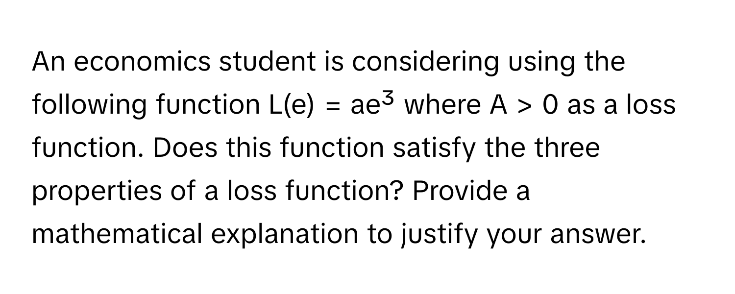 An economics student is considering using the following function L(e) = ae³ where A > 0 as a loss function. Does this function satisfy the three properties of a loss function? Provide a mathematical explanation to justify your answer.