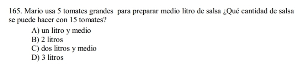 Mario usa 5 tomates grandes para preparar medio litro de salsa ¿Qué cantidad de salsa
se puede hacer con 15 tomates?
A) un litro y medio
B) 2 litros
C) dos litros y medio
D) 3 litros