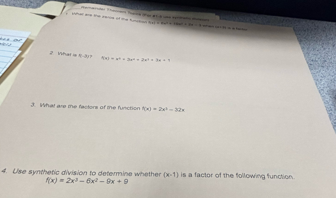 Remainder Theorem Topics (For #1-5 use synthetic division) 
What are the zeros of the function f(x)=6x^3+19x^2+2x-3 when (x+3) is a factor 
2. What is f(-3) ? f(x)=x^5+3x^4+2x^3+3x+1
3. What are the factors of the function f(x)=2x^3-32x
4. Use synthetic division to determine whether (x-1) is a factor of the following function.
f(x)=2x^3-6x^2-9x+9