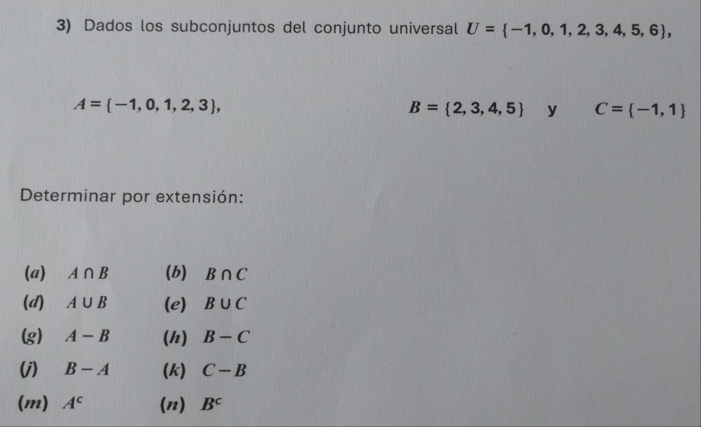 Dados los subconjuntos del conjunto universal U= -1,0,1,2,3,4,5,6 ,
A= -1,0,1,2,3 ,
B= 2,3,4,5 y C= -1,1
Determinar por extensión: 
(a) A∩ B (b) B∩ C
(d) A∪ B (e) B∪ C
(g) A-B (h) B-C
(j) B-A (k) C-B
(m) A^c (n) B^c