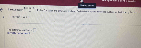 Tis question: 5 point(s) possible 
Next question 
The expression  (f(x+h)-f(x))/h  for h!= 0 is called the difference quotient. Find and simplify the difference quotient for the following function.
f(x)=8x^2+7x+1
The difference quotient is □. 
(Simplify your answer.)