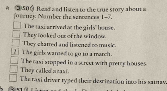 a ③50》 Read and listen to the true story about a
journey. Number the sentences 1-7.
The taxi arrived at the girls’ house.
They looked out of the window.
They chatted and listened to music.
1 The girls wanted to go to a match.
The taxi stopped in a street with pretty houses.
They called a taxi.
The taxi driver typed their destination into his satnav.
、 3)51 T