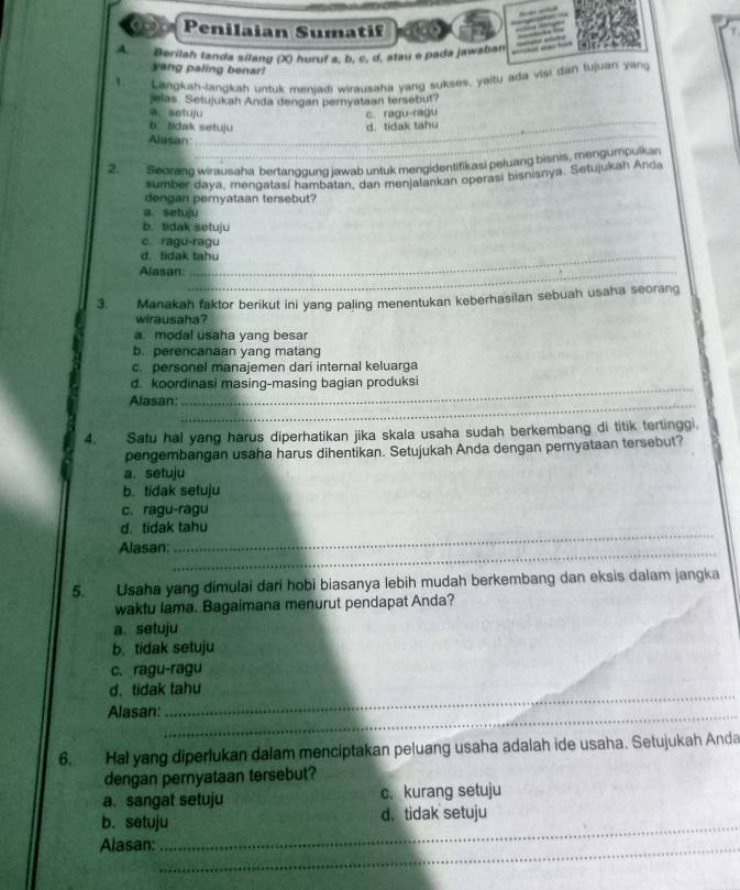 Penilaian Sumatif
A. Berilah tanda sílang (X) huruf a, b, c, d, atau e pada jawabian
yang paling benar!
1 Langkah-langkah untuk menjadi wirausaha yang sukses, yaitu ada visi dan tujuan yang
Jelas. Setujukah Anda dengan pernyataan tersebut?
_
a. setuju c. ragu-ragu
b tidak setuju d. tidak tahu
Alasan
_
2. Seorang wirausaha bertanggung jawab untuk mengidentifikasi peluang bisnis, mengumpulkan
sumber daya, mengatasí hambatan, dan menjalankan operasi bisnisnya. Setujukah Anda
dengan peryataan tersebut?
a. setuju
b. tidak setuju
c. ragu-ragu
d. tidak tahu
Alasan:_
3. Manakah faktor berikut ini yang paling menentukan keberhasilan sebuah usaha seorang
wirausaha?
a. modal usaha yang besar
b. perencanaan yang matang
c. personel manajemen dari internal keluarga
d. koordinasi masing-masing bagian produksi
Alasan
_
4. Satu hal yang harus diperhatikan jika skala usaha sudah berkembang di titik tertinggi
pengembangan usaha harus dihentikan. Setujukah Anda dengan pernyataan tersebut?
a. setuju
b. tidak setuju
c. ragu-ragu
_
d. tidak tahu
_
Alasan:
5. Usaha yang dimulai dari hobi biasanya lebih mudah berkembang dan eksis dalam jangka
waktu lama. Bagaimana menurut pendapat Anda?
a. setuju
b. tidak setuju
c. ragu-ragu
_
d. tidak tahu
Alasan:_
6. Hal yang diperlukan dalam menciptakan peluang usaha adalah ide usaha. Setujukah Anda
dengan peryataan tersebut?
a. sangat setuju c. kurang setuju
_
b. setuju d. tidak setuju
Alasan:_