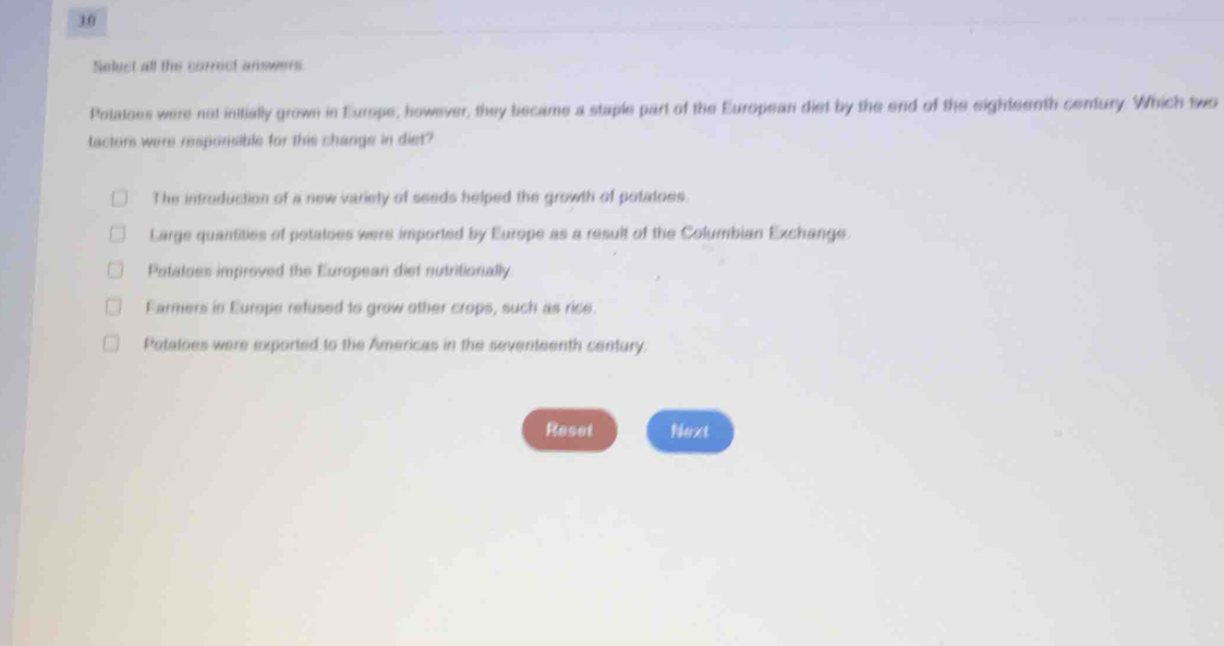 Select all the correct answers
Potatoes were not initially grown in Europe, however, they became a staple part of the European dist by the end of the eighteenth century. Which two
factors were responsible for this change in diet?
The introduction of a new variety of seeds helped the growth of potatoes.
Large quantities of potatoes were imported by Europe as a result of the Columbian Exchange.
Potaloes improved the European dief nutritionally
Farmers in Europe refused to grow other crops, such as rice.
Potatoes were exported to the Americas in the seventeenth century.
Reset Next