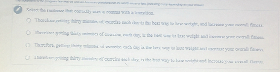 ent of the progress bar may be unevan because questions can be worth more or less (including eer) depending on your answer
Select the sentence that correctly uses a comma with a transition.
Therefore getting thirty minutes of exercise each day is the best way to lose weight, and increase your overall fitness.
Therefore getting thirty minutes of exercise, each day, is the best way to lose weight and increase your overall fitness.
Therefore, getting thirty minutes of exercise each day is the best way to lose weight and increase your overall fitness.
Therefore getting thirty minutes of exercise each day, is the best way to lose weight and increase your overall fitness.