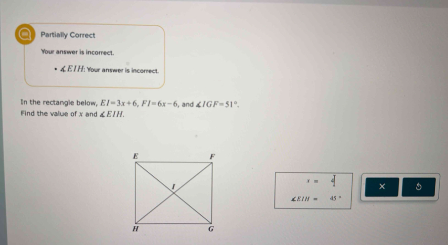 a Partially Correct
Your answer is incorrect.
& EI H: Your answer is incorrect.
In the rectangle below, EI=3x+6, FI=6x-6 , and ∠ IGF=51°. 
Find the value of x and ∠ EIH.
x= 4 ×
∠ EIH= 45°