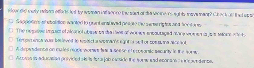 How did early reform efforts led by women influence the start of the women's rights movement? Check all that appl
Supporters of abolition wanted to grant enslaved people the same rights and freedoms.
The negative impact of alcohol abuse on the lives of women encouraged many women to join reform efforts.
Temperance was believed to restrict a woman's right to sell or consume alcohol.
A dependence on males made women feel a sense of economic security in the home.
Access to education provided skills for a job outside the home and economic independence.