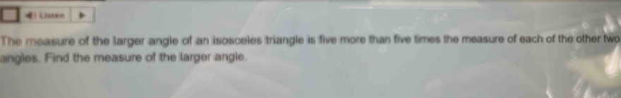 Listen 
The measure of the larger angle of an isosceles triangle is five more than five times the measure of each of the other two 
angles. Find the measure of the larger angle.