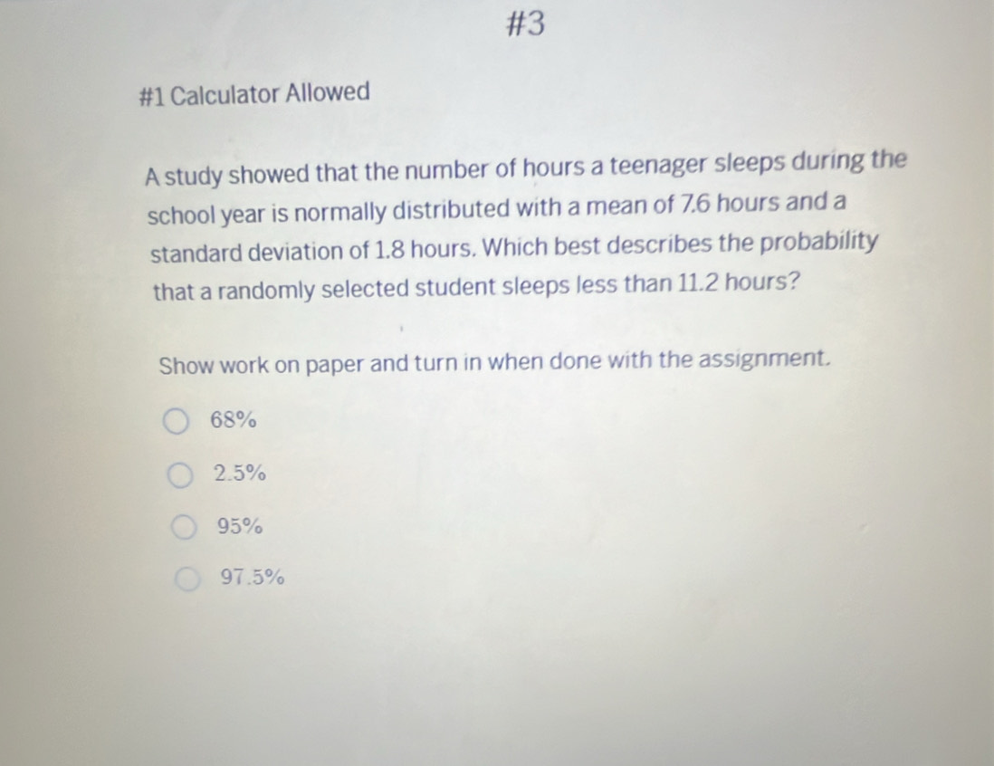 #3
#1 Calculator Allowed
A study showed that the number of hours a teenager sleeps during the
school year is normally distributed with a mean of 7.6 hours and a
standard deviation of 1.8 hours. Which best describes the probability
that a randomly selected student sleeps less than 11.2 hours?
Show work on paper and turn in when done with the assignment.
68%
2.5%
95%
97.5%