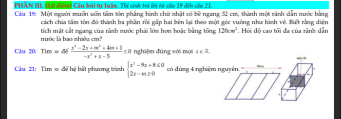 PHÀN III. (3,0 điểm) Câu hỏi tự luận. Thí sinh trả lời từ câu 19 đến câu 21. 
Câu 19: Một người muốn uốn tấm tôn phẳng hình chữ nhật có bề ngang 32 cm, thành một rãnh dẫn nước bằng 
cách chia tấm tôn đó thành ba phần rồi gấp hai bên lại theo một góc vuông như hình vẽ. Biết rằng diện 
tích mặt cắt ngang của rãnh nước phải lớn hơn hoặc bằng tổng 120cm^2. Hỏi độ cao tối đa của rãnh dẫn 
nước là bao nhiêu cm? 
Câu 20: Tìm m để  (x^2-2x+m^2+4m+1)/-x^2+x-5 ≤ 0 nghiệm đúng với mọi x∈ R. 
Câu 21: Tìm m để hệ bất phương trình beginarrayl x^2-9x+8≤ 0 2x-m≥ 0endarray. có đúng 4 nghiệm nguyên. 13cm man ca