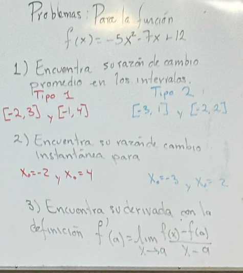 Probemas: Part a funcion
f(x)=-5x^2-7x+12
1) Encentra sorazon de cambio 
promedio en lon intervalas. 
ipo 1 Tip0 2
[-2,3] Y [-1,4] [-3,1] [-2,2]
2) Encventra so varonde camblo 
Instanlanca para
x_0=-2 Y x_0=4 x_A=-3 y x_0=2
3) Encuenira sucerivada con la 
dofinicion f'(x)=lim _xto a (f(x)-f(a))/x-a 