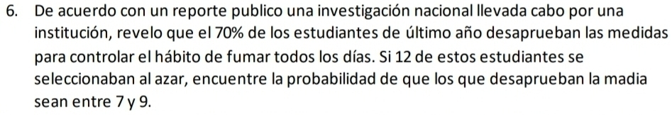 De acuerdo con un reporte publico una investigación nacional llevada cabo por una 
institución, revelo que el 70% de los estudiantes de último año desaprueban las medidas 
para controlar el hábito de fumar todos los días. Si 12 de estos estudiantes se 
seleccionaban al azar, encuentre la probabilidad de que los que desaprueban la madia 
sean entre 7 y 9.