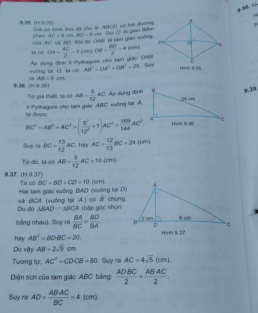 (H.9.35)
Giả sử hình thoi đã cho là ABCD có hai đường
 
chéo AC=6cm,BD=8cm Gọi O là giao điểm
của AC và BD. Khi đó OAB là tam giác vuông,
ta có: OA= AC/2 =3(cm),OB= BD/2 =4(cm).
Ap dụng định lí Pythagore cho tam giác OAB
vuông tại O, ta có: AB^2=OA^2+OB^2=25. Suy
Hình 9.35
ra AB=5cm.
9.36. (H.9.36)
Từ giả thiết, ta có AB= 5/12 AC. Áp dụng định
9.39
lí Pythagore cho tam giác ABC vuông tại A,
ta được:
BC^2=AB^2+AC^2=( 5^2/12^2 +1)AC^2= 169/144 AC^2.
Suy ra BC= 13/12 AC, , hay AC= 12/13 BC=24(cm).
Từ đó, ta có AB= 5/12 AC=10 1 cm ).
9.37. (H.9.37)
Ta có BC=BD+CD=10 (cm).
Hai tam giác vuông BAD (vuông tại D)
và BCA (vuông tại A ) có hat B chung.
Do đó △ BAD∈fty △ BCA (cặp góc nhọn
9
bằng nhau). Suy ra  BA/BC = BD/BA ,
Hình 9.37
hay AB^2=BD· BC=20.
Do vậy AB=2sqrt(5)cm.
Tương tự, AC^2=CD· CB=80. Suy ra AC=4sqrt(5)(cm).
Diện tích của tam giác ABC bằng:  AD· BC/2 = AB· AC/2 .
Suy ra AD= AB· AC/BC =4(cm)