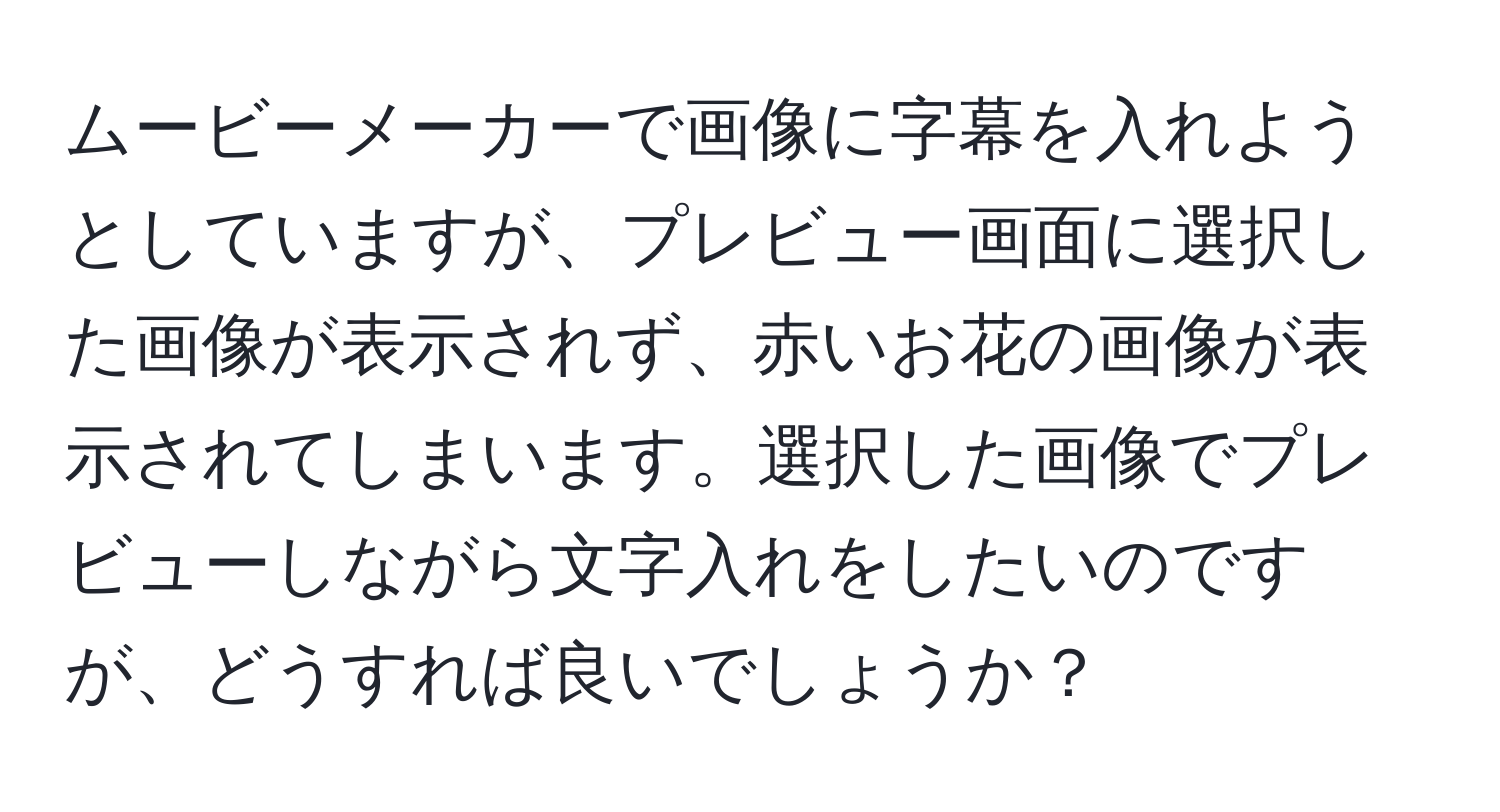 ムービーメーカーで画像に字幕を入れようとしていますが、プレビュー画面に選択した画像が表示されず、赤いお花の画像が表示されてしまいます。選択した画像でプレビューしながら文字入れをしたいのですが、どうすれば良いでしょうか？