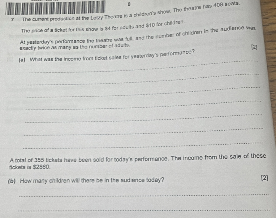 8 
7 The current production at the Letzy Theatre is a children's show. The theatre has 408 seats. 
The price of a ticket for this show is $4 for adults and $10 for children. 
At yesterday's performance the theatre was full, and the number of children in the audience was 
exactly twice as many as the number of adults. [2] 
_ 
(a) What was the income from ticket sales for yesterday's performance? 
_ 
_ 
_ 
_ 
_ 
_ 
A total of 355 tickets have been sold for today's performance. The income from the sale of these 
tickets is $2860. 
(b) How many children will there be in the audience today? [2] 
_ 
_