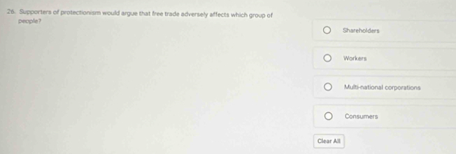 Supporters of protectionism would argue that free trade adversely affects which group of
people?
Shareholders
Workers
Multi-national corporations
Consumers
Clear All