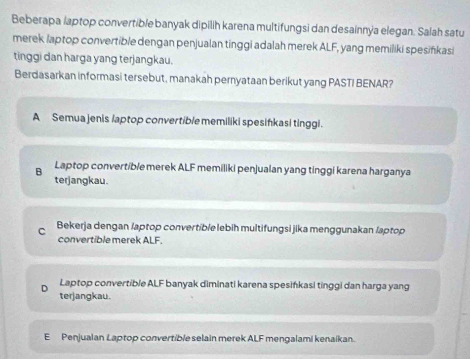 Beberapa laptop convertible banyak dipilih karena multifungsi dan desainnýa elegan. Salah satu
merek laptop convertible dengan penjualan tinggi adalah merek ALF, yang memiliki spesifikasi
tinggi dan harga yang terjangkau.
Berdasarkan informasi tersebut, manakah pernyataan berikut yang PASTI BENAR?
A Semua jenis /aptop convertible memiliki spesińkasi tinggi.
B Laptop convertible merek ALF memiliki penjualan yang tinggi karena harganya
terjangkau.
C Bekerja dengan /aptop convertible lebih multifungsi jika menggunakan laptop
convertible merek ALF.
D Laptop convertible ALF banyak diminati karena spesińkasi tinggi dan harga yang
terjangkau.
E Penjualan Laptop convertible selain merek ALF mengalami kenaíkan.