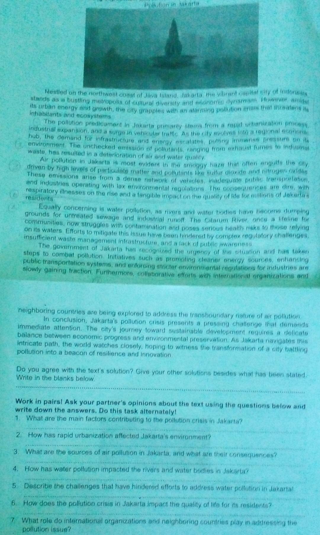 Pollution in takarta
Nestled  of Indonesis
stands as a bustling metropolis of cultural diversity and economic dynsmism. However, amidst
its urban energy and growth, the city grapples with an alarming pollution erisis that threatens it
inhabitants and ecosystems
The pollution predicament in Jakarta primarily stems from a rapid urbanization process.
industrial expansion, and a surge in vehicular traffic. As the city evolves into a regional econem
hub, the demand for infrastructure and energy escalates, putting immense pressure on its
environment. The unchecked emission of pollutants, ranging from exhaust tumes to indusmat
waste, has resulted in a deterioration of air and water quality.
Air pollution in Jakarta is most evident in the smoggy haze that often enguifs the city
driven by high levels of particulate matter and pollutants like sulfur dioxide and nitrogen oxides
These emissions arise from a dense network of vehicles, inadequate public transportation,
and industries operating with lax environmental regulations. The consequences are dire, with
respiratory illnesses on the rise and a tangible impact on the quality of life for millions of Jakarta's
residents
Equally concerning is water pollution, as rivers and water bodies have hecome dumping
grounds for untreated sewage and industrial runoff. The Citarum River, once a lifeline for
communities, now struggles with contamination and poses serious health risks to those relying
on its waters. Efforts to mitigate this issue have been hindered by complex regulatory challenges,
insufficient waste management infrastructure, and a lack of public awareness
The government of Jakarta has recognized the urgency of the situation and has taken
steps to combat pollution. Initiatives such as promoting cleaner energy sources, enhancing
public transportation systems, and enforcing stricter environmental regulations for Industries are
slowly gaining traction. Furthermors, collaborative efforts with international organizations and
neighboring countries are being explored to address the transboundary nature of air pollution.
In conclusion, Jakarta's pollution crisis presents a pressing challenge that demands
immediate attention. The city's journey toward sustainable development requires a delicate
balance between economic progress and environmental preservation. As Jakarta navigates this
intricate path, the world watches closely, hoping to witness the transformation of a city battling
pollution into a beacon of resilience and innovation
Do you agree with the text's solution? Give your other solutions besides what has been stated.
Write in the blanks below.
_
_
Work in pairs! Ask your partner's opinions about the text using the questions below and
write down the answers. Do this task alternately!
1. What are the main factors contributing to the pollution crisis in Jakarta?
_
2. How has rapid urbanization affected Jakarta's environment?
_
_
3. What are the sources of air pollution in Jakarta, and what are their consequences?
_
4. How has water pollution impacted the rivers and water bodies in Jakarta?
_
5. Describe the challenges that have hindered efforts to address water pollution in Jakartal
6. How does the pollution crisis in Jakarta impact the quality of life for its residents?
_
7. What role do international organizations and neighboring countries play in addressing the
pollution issue?