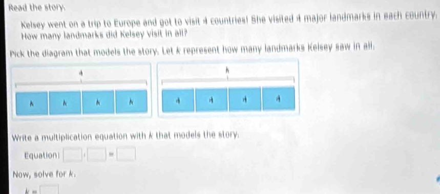 Read the story. 
Kelsey went on a trip to Europe and got to visit 4 countries! She visited 4 major landmarks in each country. 
How many landmarks did Kelsey visit in all? 
Pick the diagram that models the story. Let k represent how many landmarks Kelsey saw in all. 
Write a multiplication equation with k that models the story. 
Equation □ ,□ =□
Now, solve for k.
k=□