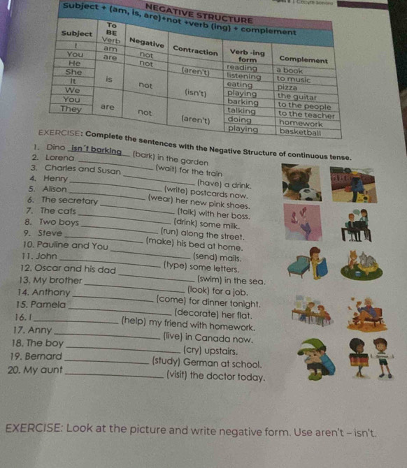 Crov re s== 
NE 
Subject + 
ontinuous t 
bark) in the garden 
2. Lorena 
_ 
3. Charles and Susan (wait) for the train 
4. Henry _(have) a drink. 
5. Alison 
_(write) postcards now. 
6. The secretary 
_(wear) her new pink shoes. (talk) with her boss. 
7. The cats 
(drink) some milk. 
8. Two boys _(run) along the street. 
9. Steve 
_ 
(make) his bed at home. 
10. Pauline and You 
11. John _(send) mails. 
_ 
12. Oscar and his dad (type) some letters. 
(swim) in the sea. 
13. My brother _(look) for a job. 
14. Anthony _(come) for dinner tonight. 
15. Pamela _(decorate) her flat. 
16.1 
_(help) my friend with homework. 
17. Anny_ (live) in Canada now. 
18. The boy_ (cry) upstairs. 
19. Bernard _(study) German at school. 
20. My aunt _(visit) the doctor today. 
EXERCISE: Look at the picture and write negative form. Use aren't - isn't.