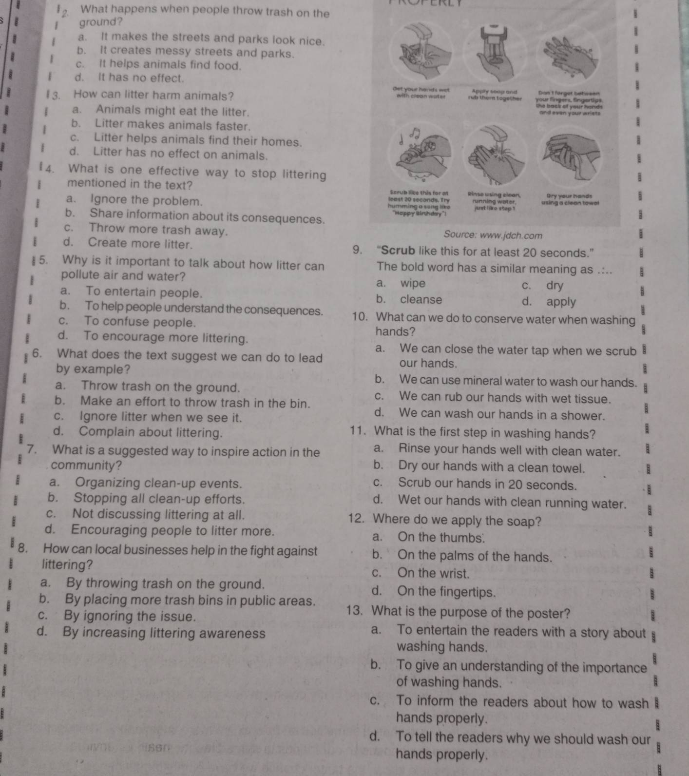 What happens when people throw trash on the
ground?
a. It makes the streets and parks look nice.
b. It creates messy streets and parks.
c. It helps animals find food.
d. It has no effect.
How can litter harm animals?
a. Animals might eat the litter.
b. Litter makes animals faster.
c. Litter helps animals find their homes.
d. Litter has no effect on animals.
4. What is one effective way to stop littering
mentioned in the text?
a. Ignore the problem.
b. Share information about its consequences.
c. Throw more trash away.
d. Create more litter. 9. “Scrub like this for at least 20 seconds.”
§ 5. Why is it important to talk about how litter can The bold word has a similar meaning as .:..
pollute air and water? a. wipe c. dry
a. To entertain people. d. apply
b. cleanse
b. To help people understand the consequences. 10. What can we do to conserve water when washing
c. To confuse people.
hands?
d. To encourage more littering.
a. We can close the water tap when we scrub
6. What does the text suggest we can do to lead our hands.
by example? b. We can use mineral water to wash our hands.
a. Throw trash on the ground. c. We can rub our hands with wet tissue.
b. Make an effort to throw trash in the bin.
c. Ignore litter when we see it.
d. We can wash our hands in a shower.
d. Complain about littering.
11. What is the first step in washing hands?
7. What is a suggested way to inspire action in the
a. Rinse your hands well with clean water.
community? b. Dry our hands with a clean towel.
a. Organizing clean-up events. c. Scrub our hands in 20 seconds.
b. Stopping all clean-up efforts. d. Wet our hands with clean running water.
c. Not discussing littering at all. 12. Where do we apply the soap?
d. Encouraging people to litter more. a. On the thumbs.
8. How can local businesses help in the fight against b. On the palms of the hands.
littering? c. On the wrist.
a. By throwing trash on the ground. d. On the fingertips.
b. By placing more trash bins in public areas. 13. What is the purpose of the poster?
c. By ignoring the issue.
d. By increasing littering awareness
a. To entertain the readers with a story about
washing hands.
b. To give an understanding of the importance
of washing hands.
c. To inform the readers about how to wash :
hands properly.
d. To tell the readers why we should wash our
hands properly.