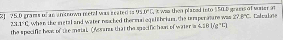 75.0 grams of an unknown metal was heated to 95.0°C , it was then placed into 150.0 grams of water at
23.1°C , when the metal and water reached thermal equilibrium, the temperature was 27.8°C. Calculate 
the specific heat of the metal. (Assume that the specific heat of water is 4.18J/g°C)