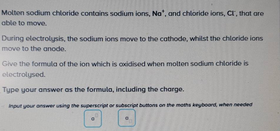 Molten sodium chloride contains sodium ions, Na *, and chloride ions, CL, that are 
able to move. 
During electrolysis, the sodium ions move to the cathode, whilst the chloride ions 
move to the anode. 
Give the formula of the ion which is oxidised when molten sodium chloride is 
electrolysed. 
Type your answer as the formula, including the charge. 
Input your answer using the superscript or subscript buttons on the maths keyboard, when needed 
a a