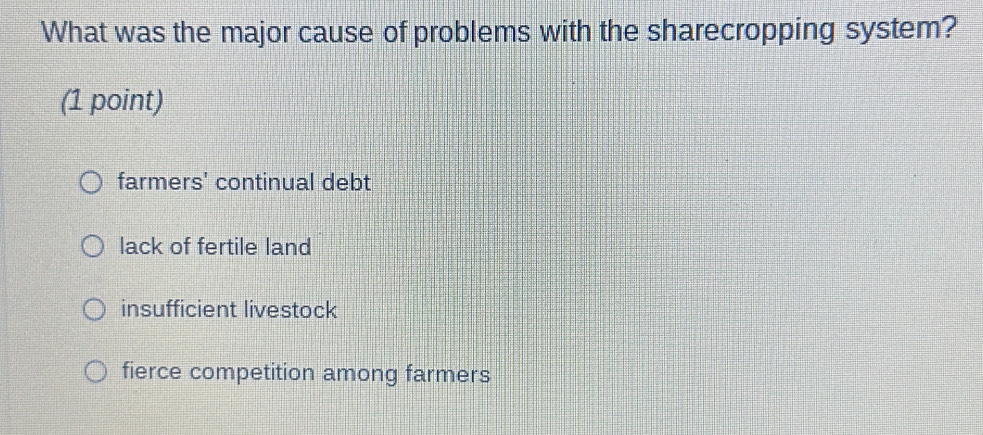 What was the major cause of problems with the sharecropping system?
(1 point)
farmers' continual debt
lack of fertile land
insufficient livestock
fierce competition among farmers